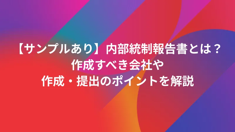 サンプルあり】内部統制報告書とは？作成すべき会社や作成・提出の